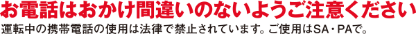 お電話はおかけ間違いのないようご注意ください。運転中の携帯電話の使用は法律で禁止されています。ご使用はSA・PAで。
