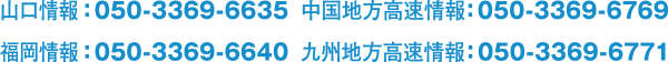 山口情報 : 050-3369-6635 中国地方高速情報 : 050-3369-6769 福岡情報 : 050-3369-6640 九州地方高速情報 : 050-3369-6771