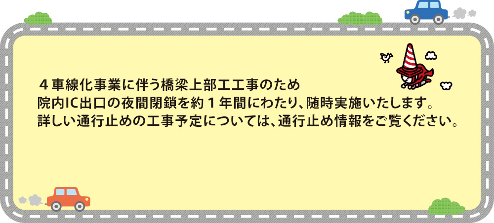 ４車線化事業に伴う橋梁上部工工事のため院内IC出口の夜間閉鎖を約１年間にわたり、随時実施いたします。詳しい通行止めの工事予定については、下記をご覧ください。
