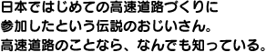 日本ではじめての高速道路づくりに参加したという伝説のおじいさん。高速道路のことなら、なんでも知っている。