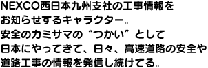 NEXCO西日本九州支社の工事情報を お知らせするキャラクター。安全のカミサマの"つかい"として日本にやってきて、日々、高速道路の安全や道路工事の情報を発信し続けてる。